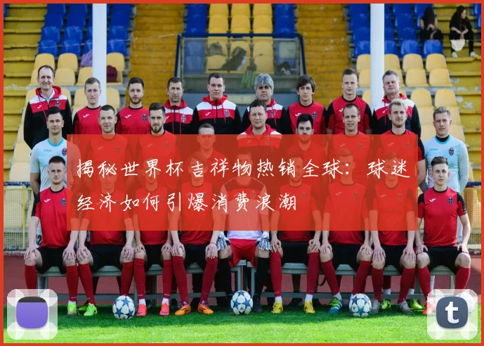 揭秘世界杯吉祥物热销全球:球迷经济如何引爆消费浪潮