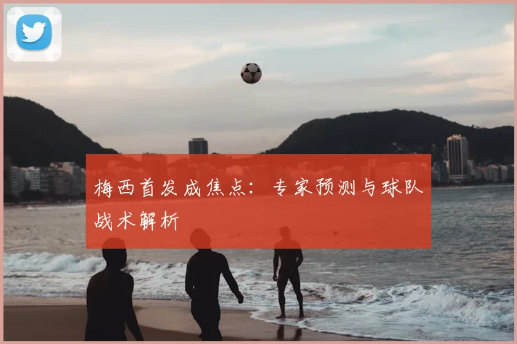 梅西首发成焦点：专家预测与球队战术解析