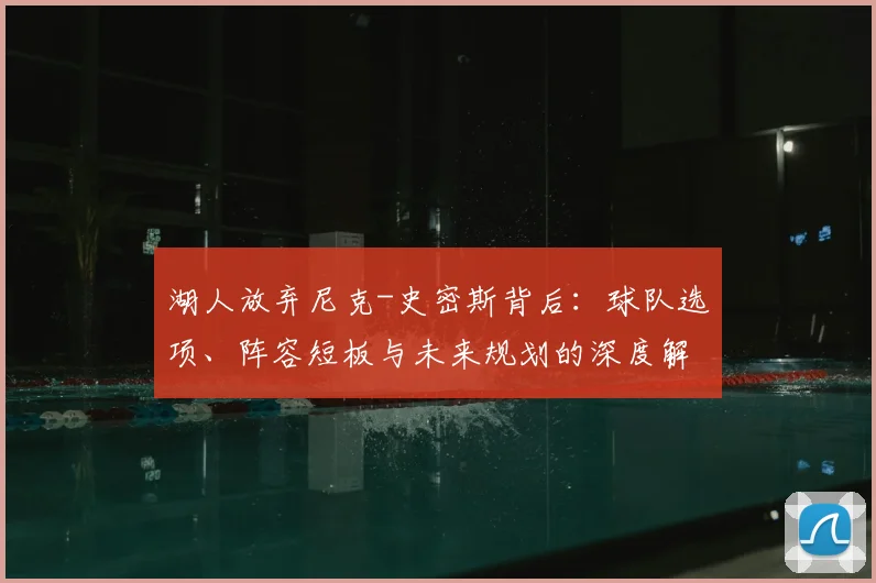 湖人放弃尼克-史密斯背后：球队选项、阵容短板与未来规划的深度解析