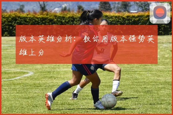 版本英雄分析：教你用版本强势英雄上分