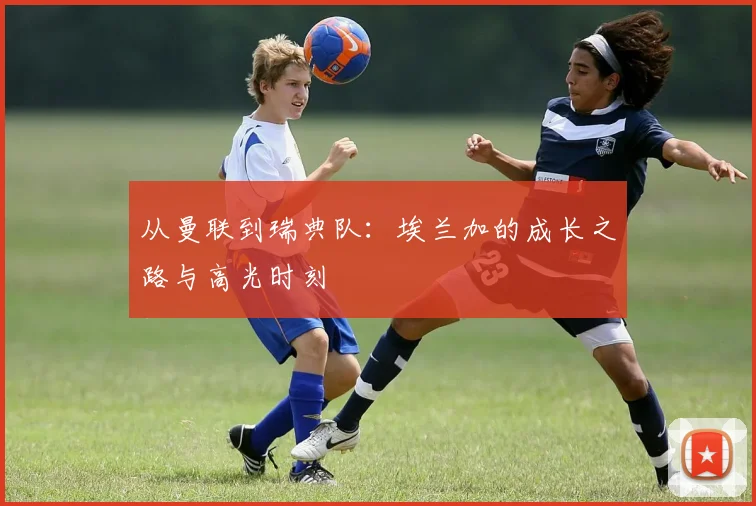 从曼联到瑞典队：埃兰加的成长之路与高光时刻