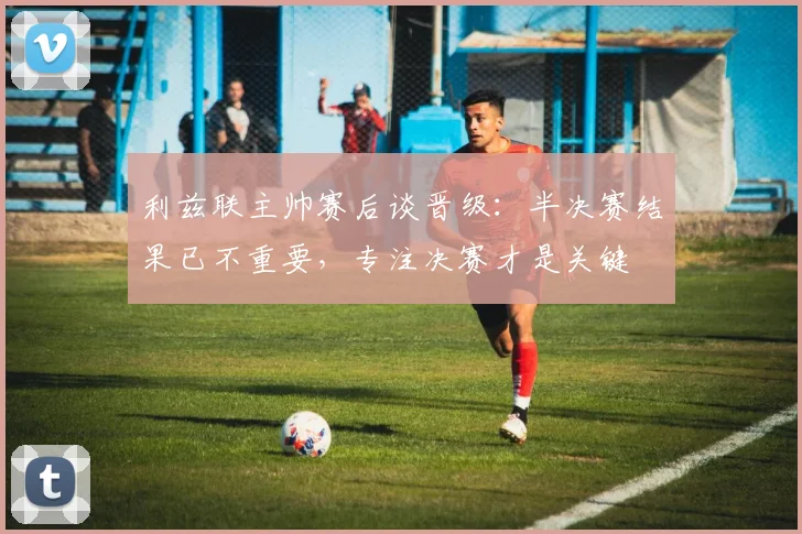 利兹联主帅赛后谈晋级：半决赛结果已不重要，专注决赛才是关键