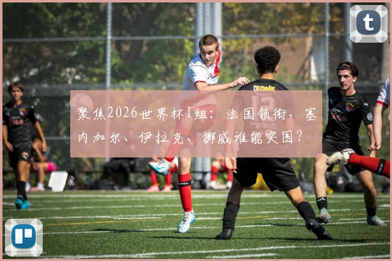 聚焦2026世界杯I组：法国领衔，塞内加尔、伊拉克、挪威谁能突围？