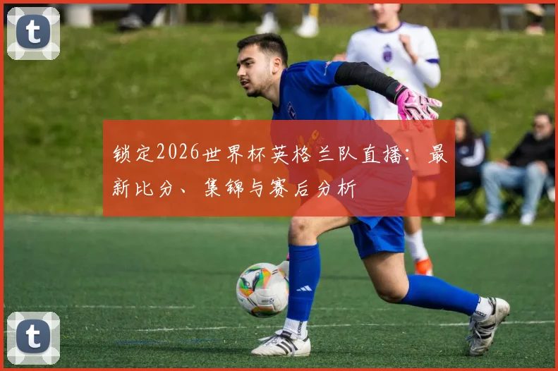 锁定2026世界杯英格兰队直播:最新比分、集锦与赛后分析