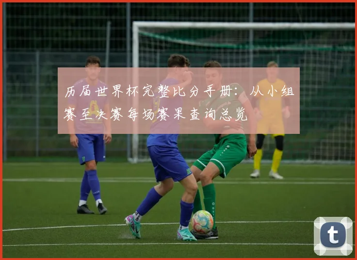 历届世界杯完整比分手册:从小组赛至决赛每场赛果查询总览