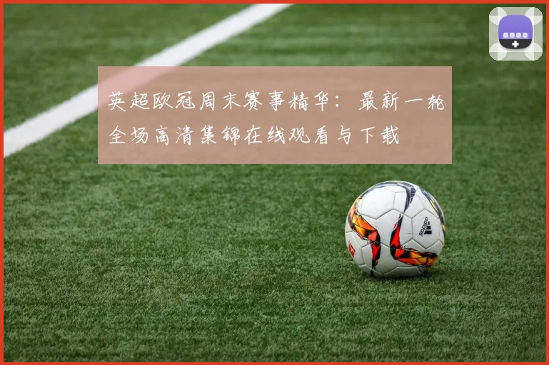 英超欧冠周末赛事精华：最新一轮全场高清集锦在线观看与下载