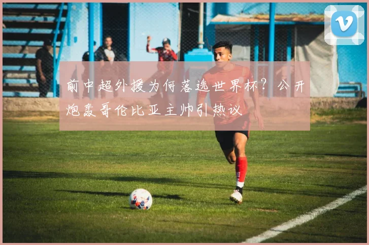 前中超外援为何落选世界杯？公开炮轰哥伦比亚主帅引热议