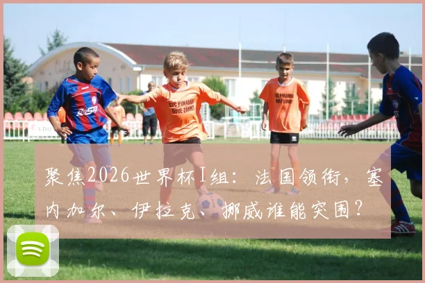 聚焦2026世界杯I组：法国领衔，塞内加尔、伊拉克、挪威谁能突围？