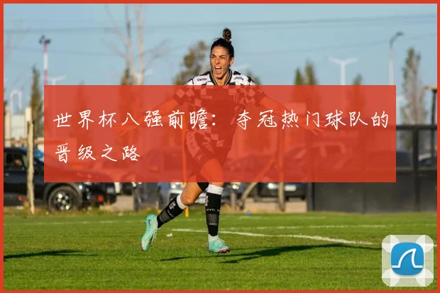 世界杯八强前瞻:夺冠热门球队的晋级之路