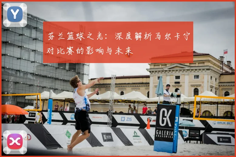 芬兰篮球之光：深度解析马尔卡宁对比赛的影响与未来