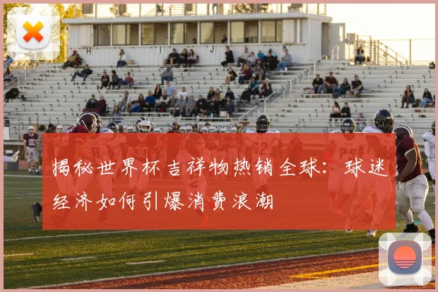 揭秘世界杯吉祥物热销全球:球迷经济如何引爆消费浪潮