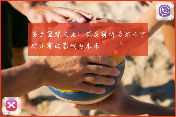 芬兰篮球之光：深度解析马尔卡宁对比赛的影响与未来