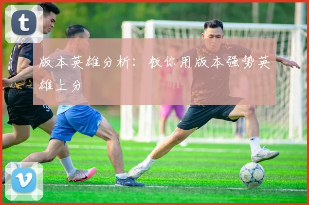 版本英雄分析：教你用版本强势英雄上分