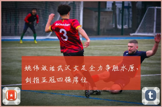 姚伟放话武汉女足全力争胜水原，剑指亚冠四强席位