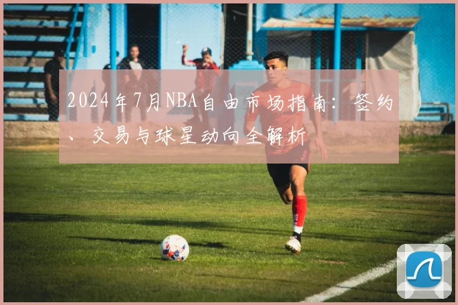 2024年7月NBA自由市场指南:签约、交易与球星动向全解析